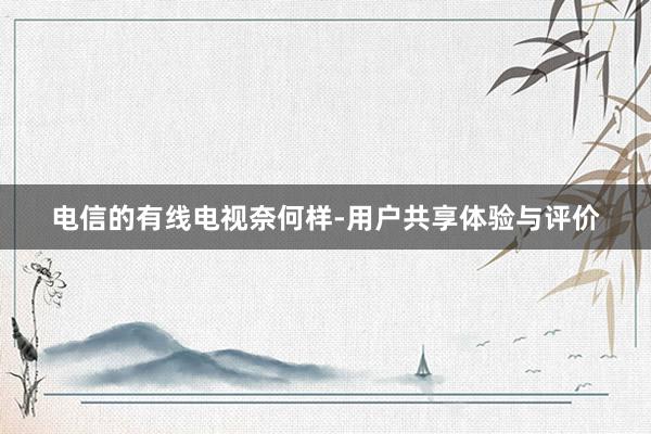 电信的有线电视奈何样-用户共享体验与评价