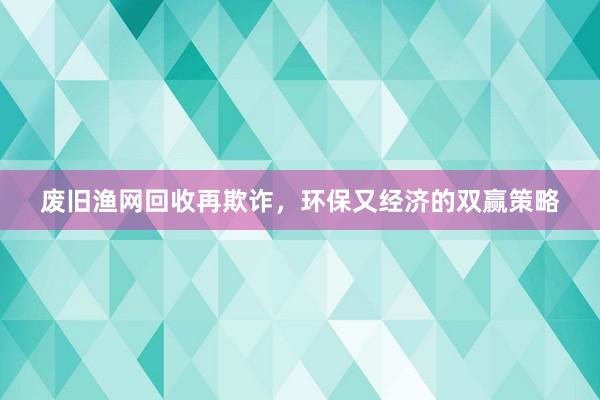废旧渔网回收再欺诈，环保又经济的双赢策略