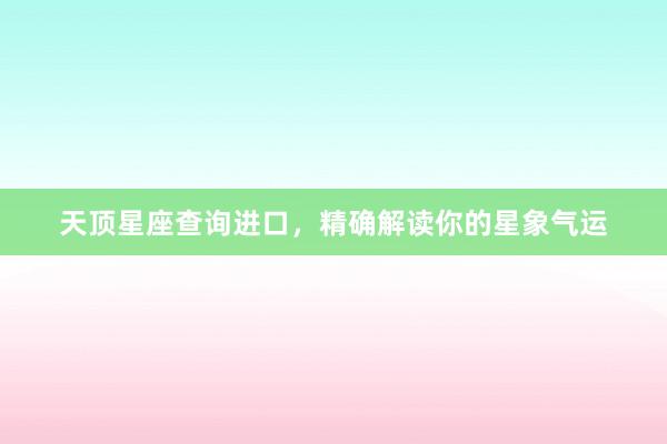 天顶星座查询进口，精确解读你的星象气运
